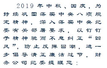 2019年中秋、国庆,为持续巩固落实中央八项规定精神,深入落实中央纪委有关部署要求,以钉钉子精神驰而不息纠正“四风”,防止反弹回潮,进一步倡导清正廉洁过节,财务公司纪委提醒您: